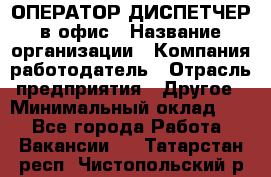 ОПЕРАТОР-ДИСПЕТЧЕР в офис › Название организации ­ Компания-работодатель › Отрасль предприятия ­ Другое › Минимальный оклад ­ 1 - Все города Работа » Вакансии   . Татарстан респ.,Чистопольский р-н